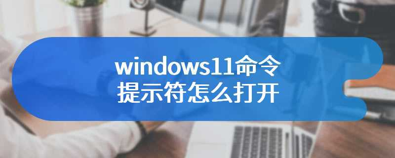 windows11命令提示符怎么打开-windows11命令提示符打开教程